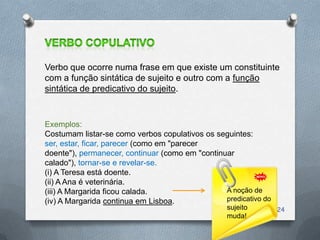 Verbo que ocorre numa frase em que existe um constituinte
com a função sintática de sujeito e outro com a função
sintática de predicativo do sujeito.


Exemplos:
Costumam listar-se como verbos copulativos os seguintes:
ser, estar, ficar, parecer (como em "parecer
doente"), permanecer, continuar (como em "continuar
calado"), tornar-se e revelar-se.
(i) A Teresa está doente.
(ii) A Ana é veterinária.
(iii) A Margarida ficou calada.                  A noção de
(iv) A Margarida continua em Lisboa.             predicativo do
                                                  sujeito         24
                                                  muda!
 
