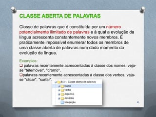 Classe de palavras que é constituída por um número
potencialmente ilimitado de palavras e à qual a evolução da
língua acrescenta constantemente novos membros. É
praticamente impossível enumerar todos os membros de
uma classe aberta de palavras num dado momento da
evolução da língua.
Exemplos:
 palavras recentemente acrescentadas à classe dos nomes, veja-
se "telemóvel", "cromo".
palavras recentemente acrescentadas à classe dos verbos, veja-
se "clicar", "surfar".




                                                                  4
 