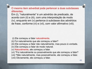 O mesmo item adverbial pode pertencer a duas subclasses
diferentes.
Em (i), "naturalmente" é um advérbio de predicado, de
acordo com (ii) e (iii), com uma interpretação de modo
(iv), enquanto em (v) pertence à subclasse dos advérbios
de frase, conforme (vi) e (vii), com valor afirmativo (viii).




 (i) Ele começou a falar naturalmente.
(ii) Foi naturalmente que ele começou a falar?
(iii) Ele começou a falar não naturalmente, mas pouco à vontade.
(iv) Ele começou a falar de modo natural.
(v) Naturalmente, ele começou a falar.
(vi) *Foi naturalmente ou possivelmente que ele começou a falar?
(vii) *Não naturalmente, mas possivelmente, ele começou a falar.
(viii) Obviamente, ele começou a falar.
                                                                   43
 