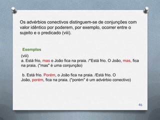 Os advérbios conectivos distinguem-se de conjunções com
valor idêntico por poderem, por exemplo, ocorrer entre o
sujeito e o predicado (viii).


 Exemplos
(viii)
a. Está frio, mas o João fica na praia. /*Está frio. O João, mas, fica
na praia. ("mas" é uma conjunção)

 b. Está frio. Porém, o João fica na praia. /Está frio. O
João, porém, fica na praia. ("porém" é um advérbio conectivo)




                                                                     46
 