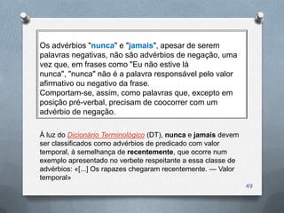 Os advérbios "nunca" e "jamais", apesar de serem
palavras negativas, não são advérbios de negação, uma
vez que, em frases como "Eu não estive lá
nunca", "nunca" não é a palavra responsável pelo valor
afirmativo ou negativo da frase.
Comportam-se, assim, como palavras que, excepto em
posição pré-verbal, precisam de coocorrer com um
advérbio de negação.

À luz do Dicionário Terminológico (DT), nunca e jamais devem
ser classificados como advérbios de predicado com valor
temporal, à semelhança de recentemente, que ocorre num
exemplo apresentado no verbete respeitante a essa classe de
advérbios: «[...] Os rapazes chegaram recentemente. — Valor
temporal»
                                                               49
 
