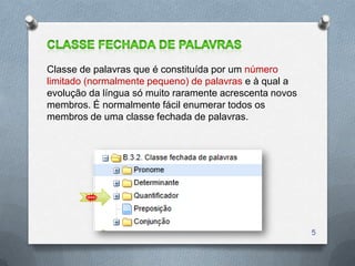 Classe de palavras que é constituída por um número
limitado (normalmente pequeno) de palavras e à qual a
evolução da língua só muito raramente acrescenta novos
membros. É normalmente fácil enumerar todos os
membros de uma classe fechada de palavras.




                                                         5
 