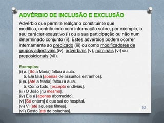 Advérbio que permite realçar o constituinte que
modifica, contribuindo com informação sobre, por exemplo, o
seu carácter exaustivo (i) ou a sua participação ou não num
determinado conjunto (ii). Estes advérbios podem ocorrer
internamente ao predicado (iii) ou como modificadores de
grupos adjectivais (iv), adverbiais (v), nominais (vi) ou
preposicionais (vii).

Exemplos:
(i) a. [Só a Maria] faltou à aula.
    b. Ele fala [apenas de assuntos estranhos].
(ii)a. [Até a Maria] faltou à aula.
    b. Como tudo, [excepto endívias].
(iii) O João [riu mesmo].
(iv) Ele é [apenas aborrecido].
(v) [Só ontem] é que saí do hospital.
(vi) Vi [até aqueles filmes].                             52
(vii) Gosto [até de bolachas].
 
