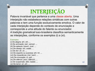 Palavra invariável que pertence a uma classe aberta. Uma
interjeição não estabelece relações sintáticas com outras
palavras e tem uma função exclusivamente emotiva. O valor de
cada interjeição depende do contexto de enunciação e
corresponde a uma atitude do falante ou enunciador.
A tradição gramatical luso-brasileira classifica semanticamente
as interjeições, conforme os exemplos (i) a (xi).
Exemplos:
(i) De alegria: ah!, oh!, ...
(ii) De animação: eia!, vamos!, ...
(iii) De aplauso: bravo!, viva!, ...
(iv) De desejo: oh!, oxalá!, ...
(v) De dor: ai!, ui!, ...
(vi) De espanto ou surpresa: ah!, hi!, ...
(vii) De impaciência: irra!, hem!, ...
(viii) De invocação: ó!, pst!, ...
(ix) De silêncio: psiu!, silêncio!, ...
(x) De suspensão: alto!, basta!, ...                         61
(xi) De terror: ui!, uh!, ...
 