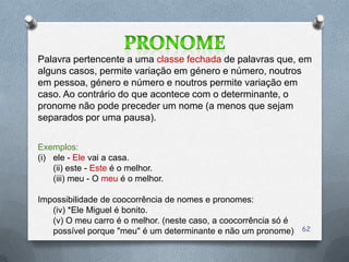 Palavra pertencente a uma classe fechada de palavras que, em
alguns casos, permite variação em género e número, noutros
em pessoa, género e número e noutros permite variação em
caso. Ao contrário do que acontece com o determinante, o
pronome não pode preceder um nome (a menos que sejam
separados por uma pausa).


Exemplos:
(i) ele - Ele vai a casa.
    (ii) este - Este é o melhor.
    (iii) meu - O meu é o melhor.

Impossibilidade de coocorrência de nomes e pronomes:
   (iv) *Ele Miguel é bonito.
   (v) O meu carro é o melhor. (neste caso, a coocorrência só é
   possível porque "meu" é um determinante e não um pronome)      62
 