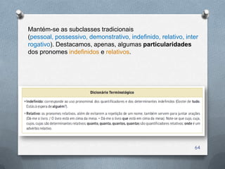 Mantém-se as subclasses tradicionais
(pessoal, possessivo, demonstrativo, indefinido, relativo, inter
rogativo). Destacamos, apenas, algumas particularidades
dos pronomes indefinidos e relativos.




                                                              64
 