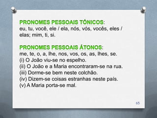 :
eu, tu, você, ele / ela, nós, vós, vocês, eles /
elas; mim, ti, si.

                                       :
me, te, o, a, lhe, nos, vos, os, as, lhes, se.
(i) O João viu-se no espelho.
(ii) O João e a Maria encontraram-se na rua.
(iii) Dorme-se bem neste colchão.
(iv) Dizem-se coisas estranhas neste país.
(v) A Maria porta-se mal.


                                                   65
 