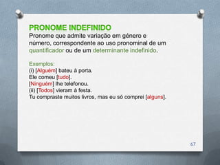 Pronome que admite variação em género e
número, correspondente ao uso pronominal de um
quantificador ou de um determinante indefinido.

Exemplos:
(i) [Alguém] bateu à porta.
Ele comeu [tudo].
[Ninguém] lhe telefonou.
(ii) [Todos] vieram à festa.
Tu compraste muitos livros, mas eu só comprei [alguns].




                                                          67
 