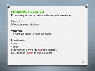 Pronome que ocorre no início das orações relativas.

Exemplos:
São pronomes relativos:

Variáveis:
- o qual, os quais, a qual, as quais

Invariáveis:
- que
- quem
(i) Encontrei o livro [de que me falaste].
(ii) Conheço [quem te pode ajudar].


                                                      68
 