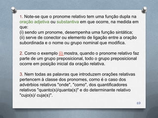 1. Note-se que o pronome relativo tem uma função dupla na
oração adjetiva ou substantiva em que ocorre, na medida em
que:
(i) sendo um pronome, desempenha uma função sintática;
(ii) serve de conector ou elemento de ligação entre a oração
subordinada e o nome ou grupo nominal que modifica.

2. Como o exemplo (i) mostra, quando o pronome relativo faz
parte de um grupo preposicional, todo o grupo preposicional
ocorre em posição inicial da oração relativa.

3. Nem todas as palavras que introduzem orações relativas
pertencem à classe dos pronomes, como é o caso dos
advérbios relativos "onde", "como", dos quantificadores
relativos "quanto(s)/quanta(s)" e do determinante relativo
"cujo(s)/ cuja(s)".
                                                             69
 