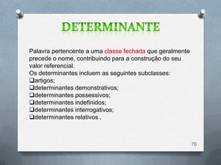 Palavra pertencente a uma classe fechada que geralmente
precede o nome, contribuindo para a construção do seu
valor referencial.
Os determinantes incluem as seguintes subclasses:
artigos;
determinantes demonstrativos;
determinantes possessivos;
determinantes indefinidos;
determinantes interrogativos;
determinantes relativos .



                                                          70
 