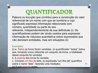 Palavra ou locução que contribui para a construção do valor
referencial de um nome com que se combina e cujo
significado expressa informação relacionada com
número, quantidade ou parte do seu
referente, independentemente da sua definitude (i). Os
quantificadores podem ser ainda usados para expressar
informação de natureza quantitativa sobre expressões que
não denotam entidades, mas sim situações (ii)

Exemplos:
(i) a. Todos os livros foram vendidos. (o quantificador ―todos‖ indica
que, tomando como referente um conjunto de livros, a totalidade
desse conjunto foi vendida)
b. A maioria dos livros foi vendida.
c. Comprei um litro de leite. (a expressão ―um litro de‖ quantifica
sobre o nome ―leite‖, fazendo uma medição)                            73
(ii) Fumo poucas vezes.
 