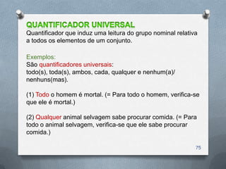 Quantificador que induz uma leitura do grupo nominal relativa
a todos os elementos de um conjunto.

Exemplos:
São quantificadores universais:
todo(s), toda(s), ambos, cada, qualquer e nenhum(a)/
nenhuns(mas).

(1) Todo o homem é mortal. (= Para todo o homem, verifica-se
que ele é mortal.)

(2) Qualquer animal selvagem sabe procurar comida. (= Para
todo o animal selvagem, verifica-se que ele sabe procurar
comida.)

                                                            75
 