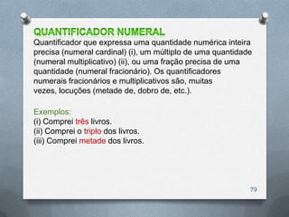 Quantificador que expressa uma quantidade numérica inteira
precisa (numeral cardinal) (i), um múltiplo de uma quantidade
(numeral multiplicativo) (ii), ou uma fração precisa de uma
quantidade (numeral fracionário). Os quantificadores
numerais fracionários e multiplicativos são, muitas
vezes, locuções (metade de, dobro de, etc.).

Exemplos:
(i) Comprei três livros.
(ii) Comprei o triplo dos livros.
(iii) Comprei metade dos livros.




                                                            79
 
