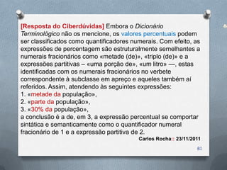 [Resposta do Ciberdúvidas] Embora o Dicionário
Terminológico não os mencione, os valores percentuais podem
ser classificados como quantificadores numerais. Com efeito, as
expressões de percentagem são estruturalmente semelhantes a
numerais fracionários como «metade (de)», «triplo (de)» e a
expressões partitivas – «uma porção de», «um litro» —, estas
identificadas com os numerais fracionários no verbete
correspondente à subclasse em apreço e aqueles também aí
referidos. Assim, atendendo às seguintes expressões:
1. «metade da população»,
2. «parte da população»,
3. «30% da população»,
a conclusão é a de, em 3, a expressão percentual se comportar
sintática e semanticamente como o quantificador numeral
fracionário de 1 e a expressão partitiva de 2.
                                         Carlos Rocha:: 23/11/2011
                                                                81
 
