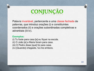 Palavra invariável, pertencente a uma classe fechada de
palavras, que introduz orações (i) e constituintes
coordenados (ii) e orações subordinadas completivas e
adverbiais (iii-iv).

Exemplos:
(i) Tu foste para casa [e] eu fiquei na escola.
(ii) O João [e] a Maria foram para casa.
(iii) O Pedro disse [que] foi para casa.
(iv) [Quando] chegaste, fui-me embora.




                                                          89
 