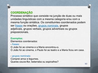 Processo sintático que consiste na junção de duas ou mais
unidades linguísticas com a mesma categoria e/ou com a
mesma função sintática. Os constituintes coordenados podem
ser frases ou orações, grupos nominais, grupos
adjetivais, grupos verbais, grupos adverbiais ou grupos
preposicionais.

Exemplos:
Elementos coordenados:
- frases:
O João foi ao cinema e a Maria encontrou-o.
O João foi ao cinema, o Paulo foi ao teatro e a Maria ficou em casa.

- grupos nominais:
Comprei arroz e legumes.
Queres couve-flor, beterraba ou espinafres?
                                                                       90
 