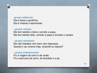-grupos adjetivais:
Ela é baixa e gordinha.
Ela é irritante e aborrecida.

- grupos verbais:
Ele tem bebido o leite e comido a papa.
Ele tem bebido leite, comido a papa e tomado o xarope.

- grupos adverbiais:
Ele não trabalha nem bem nem depressa.
Queres ir ao cinema hoje, amanhã ou depois?

- grupos preposicionais:
Fiz a viagem de carro e de avião.
Fiz o percurso de carro, de bicicleta e a pé.

                                                         91
 