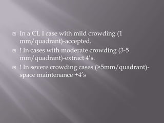 In a CL I case with mild crowding (1 mm/quadrant)-accepted.! In cases with moderate crowding (3-5 mm/quadrant)-extract 4’s.! In severe crowding cases (>5mm/quadrant)-space maintenance +4’s