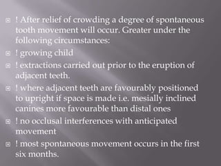 ! After relief of crowding a degree of spontaneous tooth movement will occur. Greater under the following circumstances:! growing child! extractions carried out prior to the eruption of adjacent teeth.! where adjacent teeth are favourably positioned to upright if space is made i.e. mesially inclined canines more favourable than distal ones! no occlusal interferences with anticipated movement! most spontaneous movement occurs in the first six months.