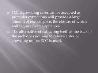 ! Mild crowding cases can be accepted as premolar extractions will provide a large amount of excess space, the closure of which will require fixed appliances.The alternative of extracting teeth at the back of the arch does nothing to relieve anterior crowding unless EOT is used.