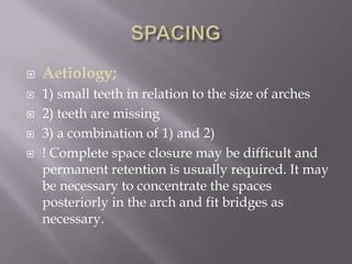 SPACINGAetiology;1) small teeth in relation to the size of arches2) teeth are missing3) a combination of 1) and 2)! Complete space closure may be difficult and permanent retention is usually required. It may be necessary to concentrate the spaces posteriorly in the arch and fit bridges as necessary.