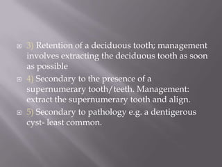 3) Retention of a deciduous tooth; management involves extracting the deciduous tooth as soon as possible4) Secondary to the presence of a supernumerary tooth/teeth. Management: extract the supernumerary tooth and align.5) Secondary to pathology e.g. a dentigerous cyst- least common.