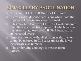 BIMAXILLARY PROCLINATIONcan occur in CL 1, CL II Div 1 or CL III mal.! Term used to describe occlusions where both the upper and lower incisors are proclined.! This may be a feature of CL II Div 1 mal, but quite often the incisor relationship is CL I which may be mistakenly diagnosed as CL II Div I because of a an increased overjet.! Important to make the distinction as the overjet cannot be reduced in CL I cases unless the lower incisors are also retracted.! The underlying aetiology is the soft tissue pattern.