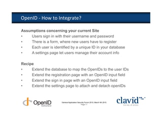 OpenID - How to Integrate?

Assumptions concerning your current Site
•   Users sign in with their username and password
•   There is a form, where new users have to register
•   Each user is identified by a unique ID in your database
•   A settings page let users manage their account info

Recipe
•    Extend the database to map the OpenIDs to the user IDs
•    Extend the registration page with an OpenID input field
•    Extend the sign in page with an OpenID input field
•    Extend the settings page to attach and detach openIDs



                       Geneva Application Security Forum 2010, March 4th 2010
                                              Page 11
 