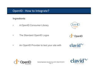 OpenID - How to Integrate?

Ingredients

•    A OpenID Consumer Library



•    The Standard OpenID Logos



•    An OpenID Provider to test your site with




                      Geneva Application Security Forum 2010, March 4th 2010
                                             Page 12
 