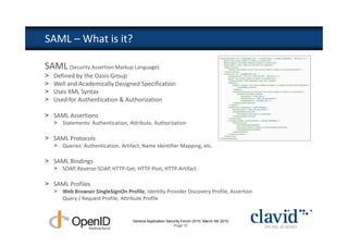 SAML – What is it?

SAML (Security Assertion Markup Language):
>   Defined by the Oasis Group
>   Well and Academically Designed Specification
>   Uses XML Syntax
>   Used for Authentication & Authorization

> SAML Assertions
    > Statements: Authentication, Attribute, Authorization

> SAML Protocols
    > Queries: Authentication, Artifact, Name Identifier Mapping, etc.

> SAML Bindings
    > SOAP, Reverse-SOAP, HTTP-Get, HTTP-Post, HTTP-Artifact

> SAML Profiles
    > Web Browser SingleSignOn Profile, Identity Provider Discovery Profile, Assertion
      Query / Request Profile, Attribute Profile


                                    Geneva Application Security Forum 2010, March 4th 2010
                                                           Page 15
 
