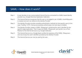 SAML – How does it work?

Step 1:   A user decides to use a personalized Internet Service connected to a SAML based Identity
          provider (e.g. Google Business Application Calendar).
Step 2:   The Internet Service recognizes that the user is not logged in yet. A SAML <AuthnRequest>
          is created and sent via redirect to the Identity Provider.
Step 3:   The Identity Provider provides possible authentication methods for that specific user (in this
          case “YubiKey” OTP). Having successfully authenticated, the next step is initiated.
Step 4:   The Identity Provider creates a SAML <Response> containing the user’s identifier for the
          specific target application. Then it signs the SAML <Response> and sends it via a Post-
          Redirect to the Internet Services (e.g. Google Calendar)
Step 5:   The Internet Service (e.g. Google Apps) verifies the signature of the SAML <Response>
          and now knows the user’s identifier provided by the Identity Provider.
Step 6:   The Internet Service can now be used by the user.




                                 Geneva Application Security Forum 2010, March 4th 2010
                                                        Page 18
 