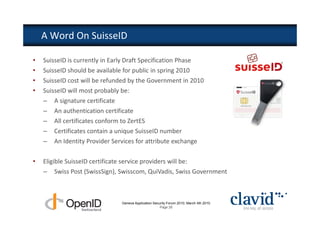 A Word On SuisseID

•   SuisseID is currently in Early Draft Specification Phase
•   SuisseID should be available for public in spring 2010
•   SuisseID cost will be refunded by the Government in 2010
•   SuisseID will most probably be:
    – A signature certificate
    – An authentication certificate
    – All certificates conform to ZertES
    – Certificates contain a unique SuisseID number
    – An Identity Provider Services for attribute exchange

•   Eligible SuisseID certificate service providers will be:
    – Swiss Post (SwissSign), Swisscom, QuiVadis, Swiss Government



                               Geneva Application Security Forum 2010, March 4th 2010
                                                      Page 26
 