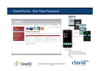 Clavid Portal - One Time Password




                                                                      OTP Methods:
                                                                      •    OATH HOTP (RFC4226)
                                                                      •    Challenge/Response (RFC2289)
                                                                      •    Mobile OTP (OpenSource Project)
                                                                      •    SMS
                                                                      •    ... others ...




                  Geneva Application Security Forum 2010, March 4th 2010
                                         Page 34
 
