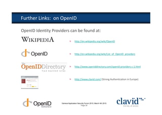 Further Links: on OpenID

OpenID Identity Providers can be found at:

                              >     http://en.wikipedia.org/wiki/OpenID



                              >     http://en.wikipedia.org/wiki/List_of_OpenID_providers



                              >     http://www.openiddirectory.com/openid-providers-c-1.html



                              >     http://www.clavid.com/ (Strong Authentication in Europe)




                     Geneva Application Security Forum 2010, March 4th 2010
                                            Page 39
 