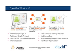 OpenID - What is it?




>   Internet SingleSignOn                           >     Free Choice of Identity Provider
>   Relatively Simple Protocol                      >     No License Fee
>   User-Centric Identity Management                >     Independent of Identification Methods
>   Internet Scalable                               >     Non-Profit Organization



                            Geneva Application Security Forum 2010, March 4th 2010
                                                   Page 4
 