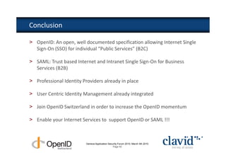 Conclusion

> OpenID: An open, well documented specification allowing Internet Single
  Sign-On (SSO) for individual “Public Services” (B2C)

> SAML: Trust based Internet and Intranet Single Sign-On for Business
  Services (B2B)

> Professional Identity Providers already in place

> User Centric Identity Management already integrated

> Join OpenID Switzerland in order to increase the OpenID momentum

> Enable your Internet Services to support OpenID or SAML !!!



                          Geneva Application Security Forum 2010, March 4th 2010
                                                 Page 40
 