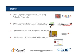 Demo

> SAML-Login to Google Business Apps using
  AXSionics Fingerprint


> SAML-Login to Salesforce.com using YubiKey OTP


> OpenID login to local.ch using Swiss PostZertifikat


> Online Identity Administration (Clavid Portal)




                          Geneva Application Security Forum 2010, March 4th 2010
                                                 Page 41
 