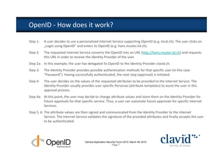OpenID - How does it work?

Step 1:   A user decides to use a personalized Internet Service supporting OpenID (e.g. local.ch). The user clicks on
          „Login using OpenID“ and enters its OpenID (e.g. hans.muster.iid.ch).
Step 2:   The requested Internet Service converts the OpenID into an URL (http://hans.muster.iid.ch) and requests
          this URL in order to receive the Identity Provider of the user.
Step 2a: In this example, the user has delegated its OpenID to the Identity Provider clavid.ch.
Step 3:   The Identity Provider provides possible authentication methods for that specific user (in this case
          “Password”). Having successfully authenticated, the next step (approval) is initiated.
Step 4:   The user decides on the values of the requested attributes to be provided to the Internet Service. The
          Identity Provider usually provides user specific Personas (attribute templates) to assist the user in this
          approval process.
Step 4a: At this point, the user may decide to change attribute values and store them on the Identity Provider for
         future approvals for that specific service. Thus, a user can automate future approvals for specific Internet
         Services.
Step 5, 6: The attribute values are then signed and communicated from the Identity Provider to the Internet
           Service. The Internet Service validates the signature of the provided attributes and finally accepts the user
           to be authenticated.




                                      Geneva Application Security Forum 2010, March 4th 2010
                                                             Page 7
 