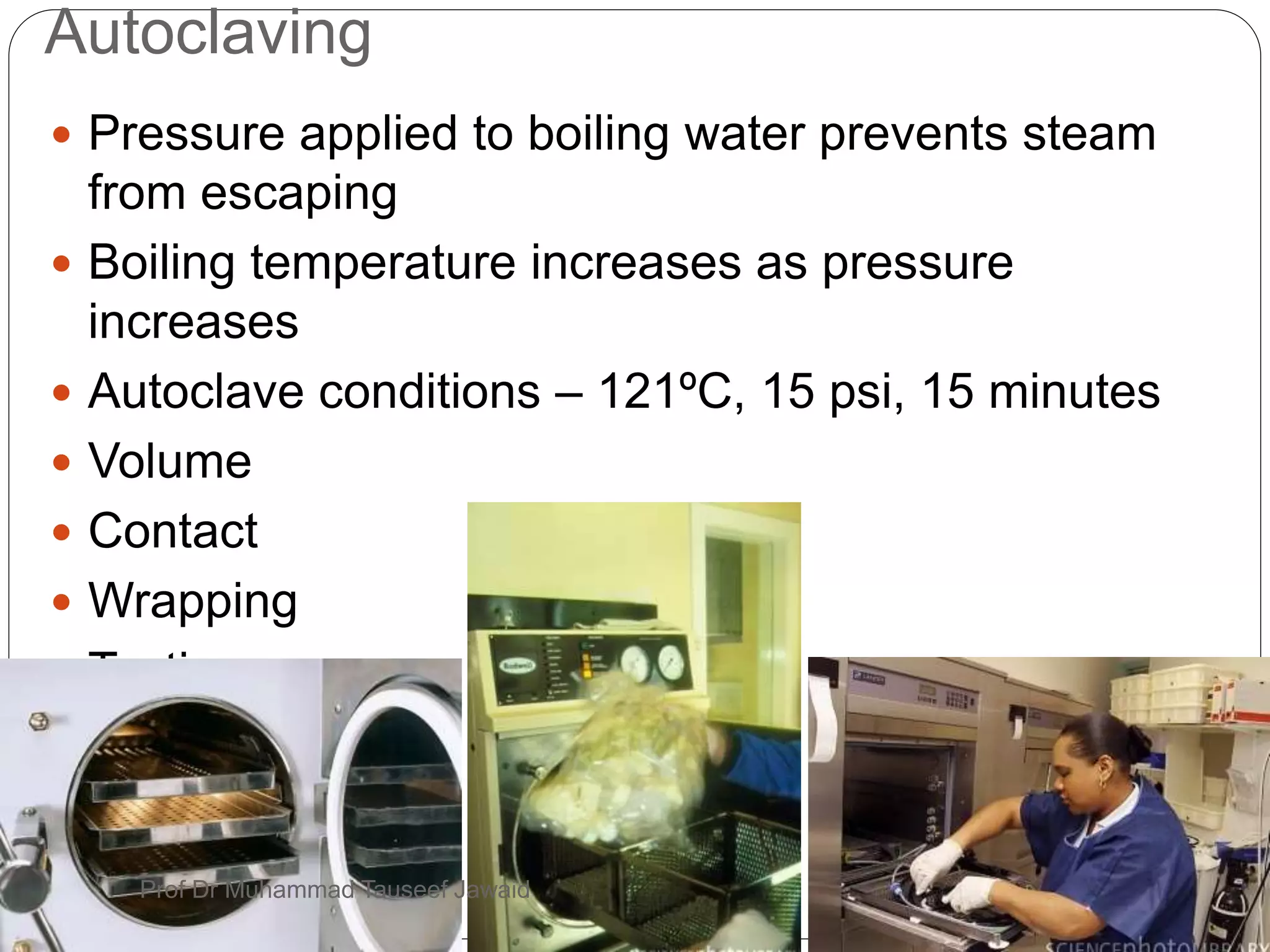 Autoclaving
3/31/201917
 Pressure applied to boiling water prevents steam
from escaping
 Boiling temperature increases as pressure
increases
 Autoclave conditions – 121ºC, 15 psi, 15 minutes
 Volume
 Contact
 Wrapping
 Testing
Prof Dr Muhammad Tauseef Jawaid
 