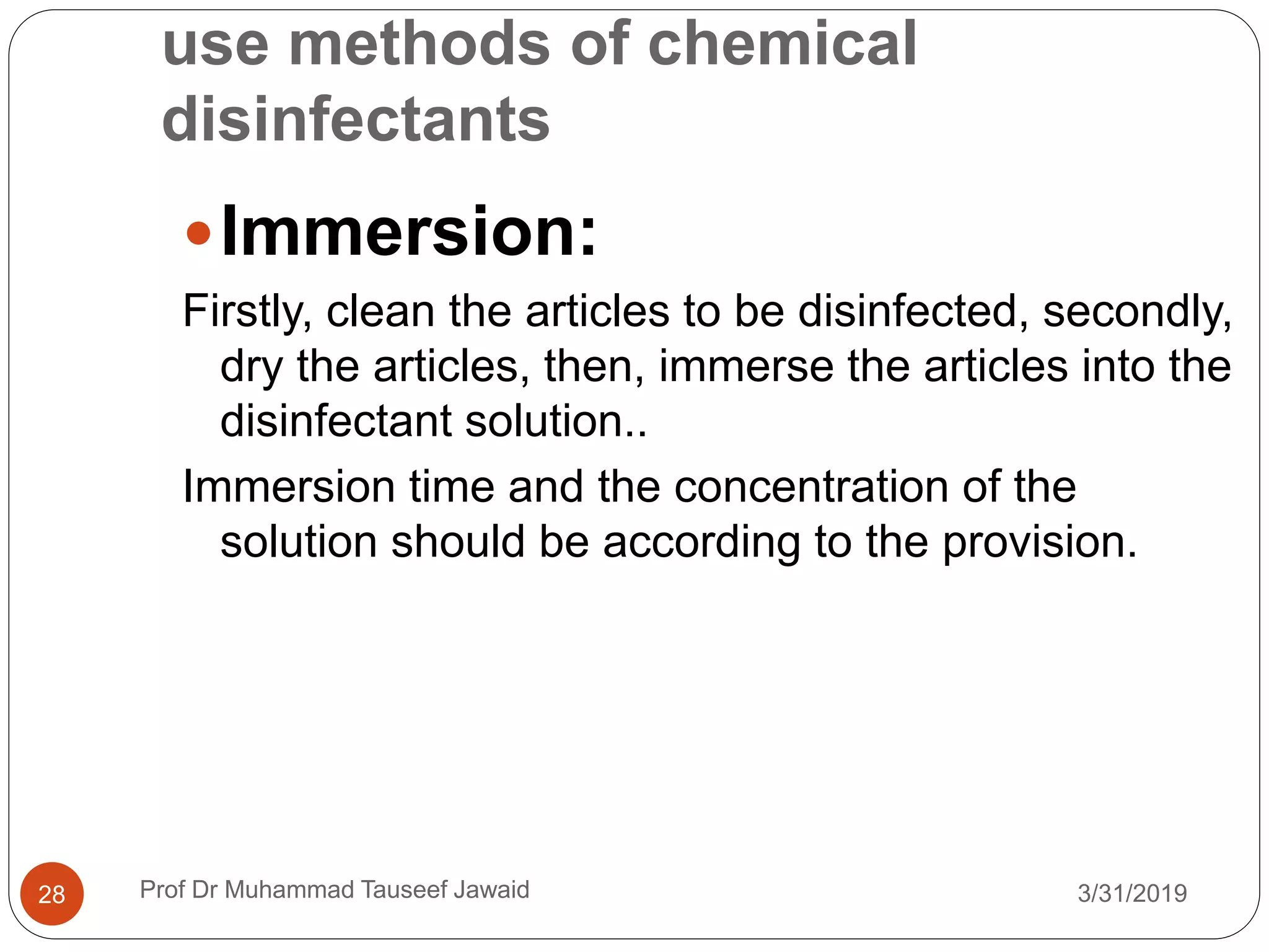 use methods of chemical
disinfectants
3/31/201928
Immersion:
Firstly, clean the articles to be disinfected, secondly,
dry the articles, then, immerse the articles into the
disinfectant solution..
Immersion time and the concentration of the
solution should be according to the provision.
Prof Dr Muhammad Tauseef Jawaid
 