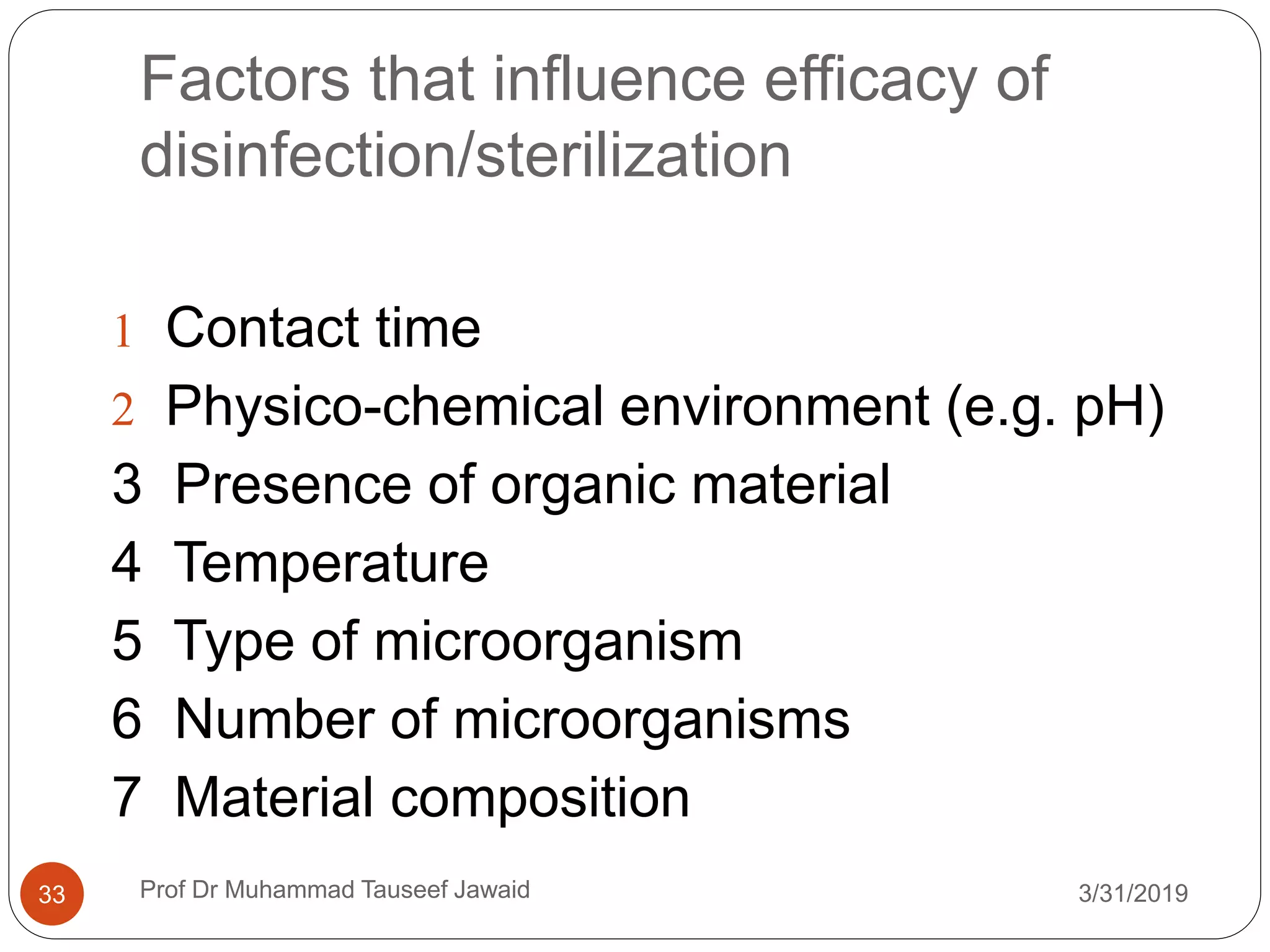 Factors that influence efficacy of
disinfection/sterilization
3/31/201933
 Contact time
 Physico-chemical environment (e.g. pH)
3 Presence of organic material
4 Temperature
5 Type of microorganism
6 Number of microorganisms
7 Material composition
Prof Dr Muhammad Tauseef Jawaid
 