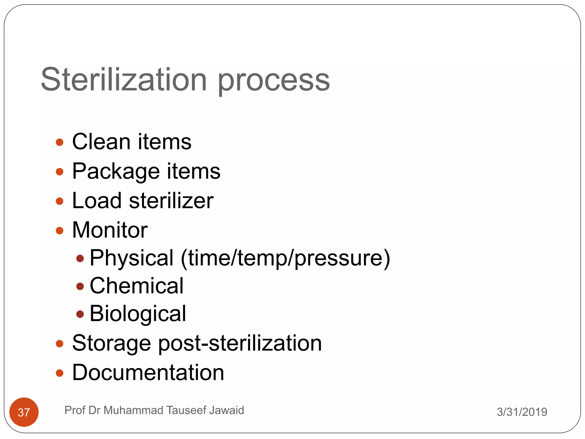 Sterilization process
3/31/201937
 Clean items
 Package items
 Load sterilizer
 Monitor
 Physical (time/temp/pressure)
 Chemical
 Biological
 Storage post-sterilization
 Documentation
Prof Dr Muhammad Tauseef Jawaid
 