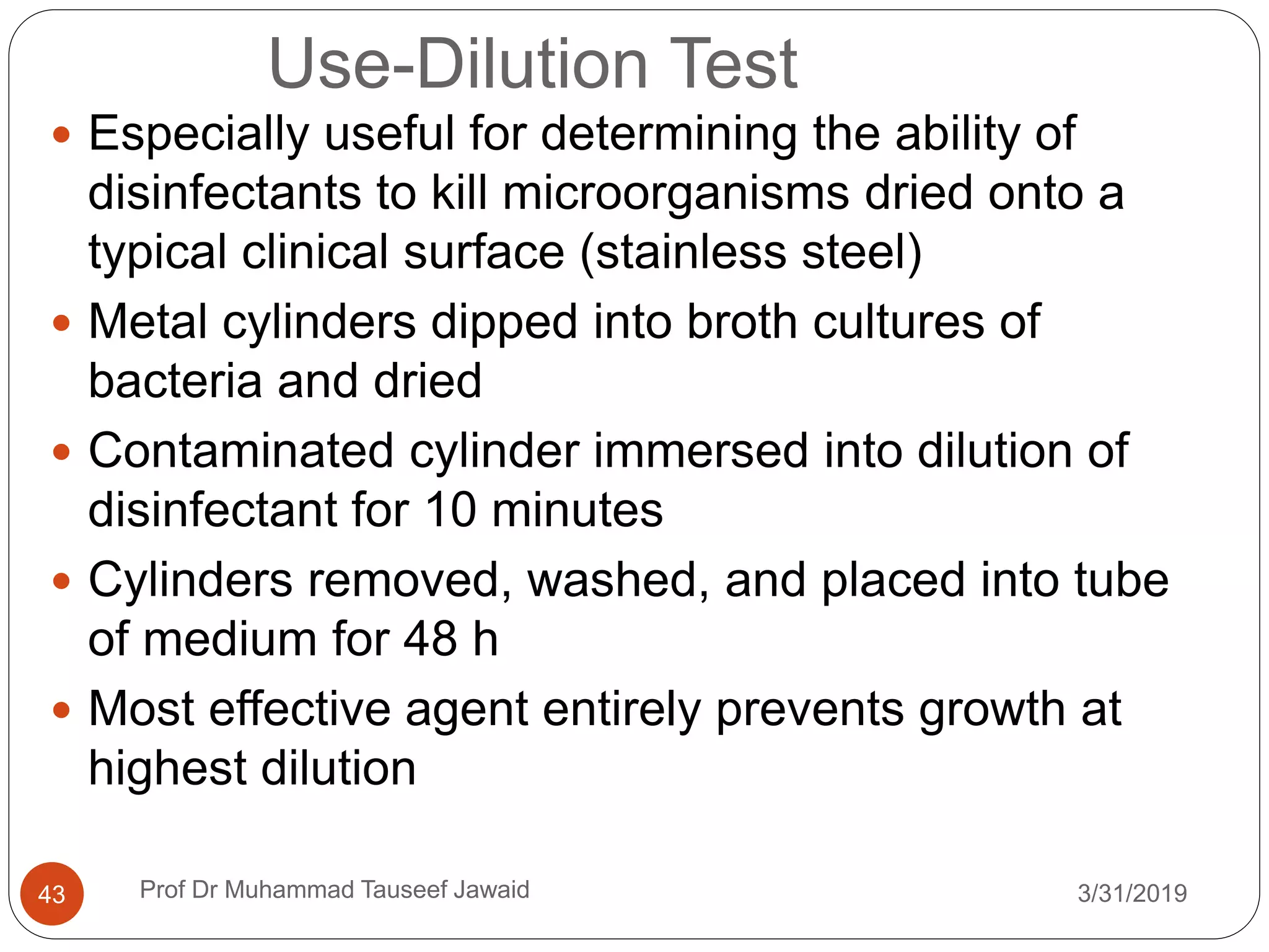 Use-Dilution Test
3/31/201943
 Especially useful for determining the ability of
disinfectants to kill microorganisms dried onto a
typical clinical surface (stainless steel)
 Metal cylinders dipped into broth cultures of
bacteria and dried
 Contaminated cylinder immersed into dilution of
disinfectant for 10 minutes
 Cylinders removed, washed, and placed into tube
of medium for 48 h
 Most effective agent entirely prevents growth at
highest dilution
Prof Dr Muhammad Tauseef Jawaid
 