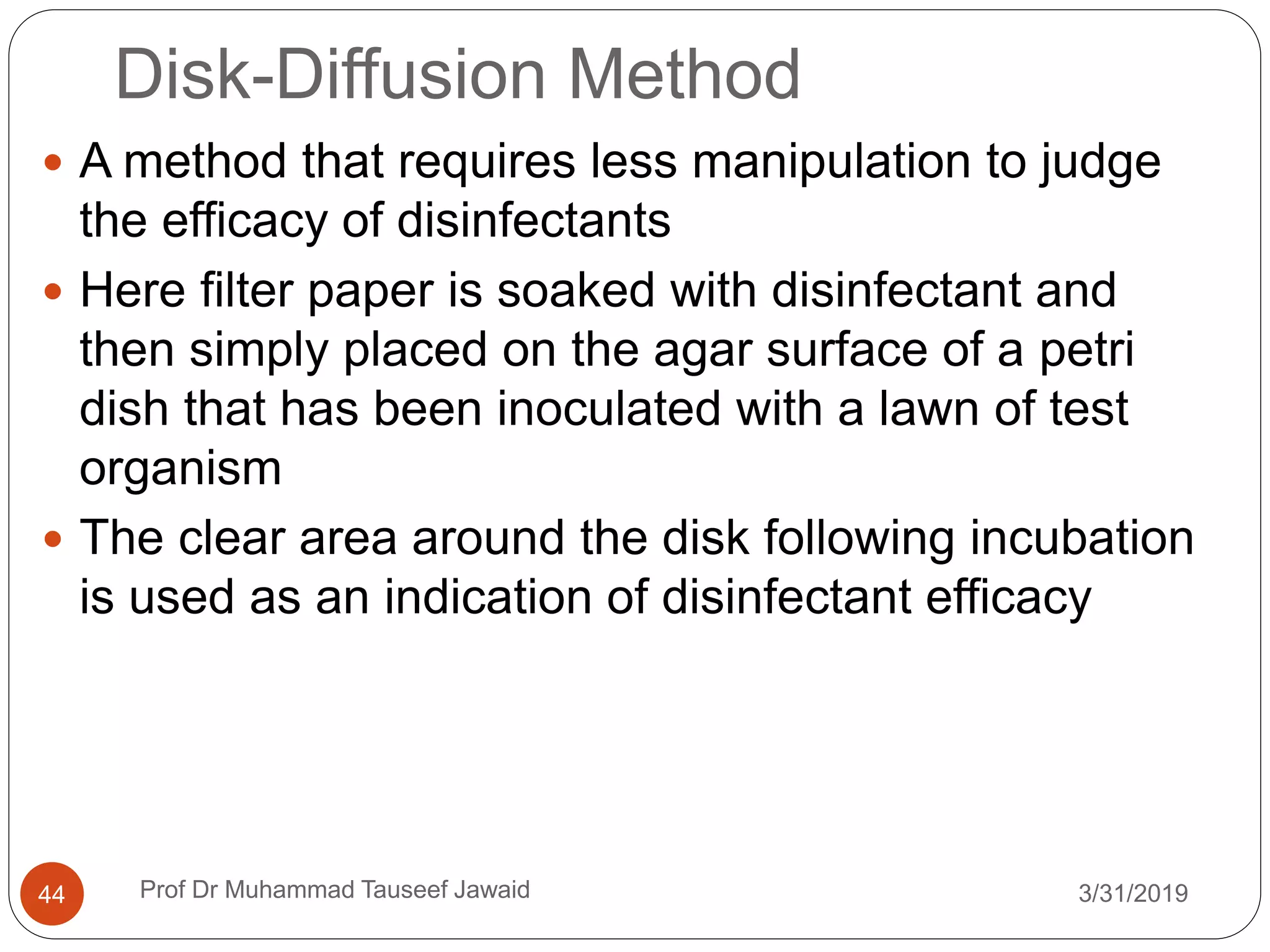 Disk-Diffusion Method
3/31/201944
 A method that requires less manipulation to judge
the efficacy of disinfectants
 Here filter paper is soaked with disinfectant and
then simply placed on the agar surface of a petri
dish that has been inoculated with a lawn of test
organism
 The clear area around the disk following incubation
is used as an indication of disinfectant efficacy
Prof Dr Muhammad Tauseef Jawaid
 