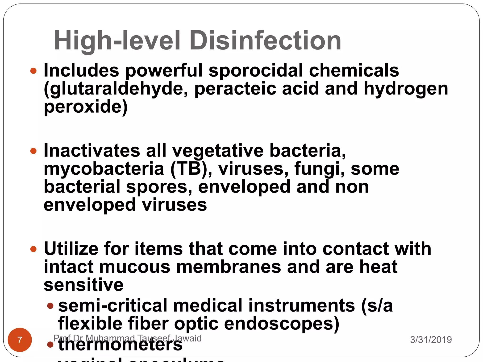 High-level Disinfection
3/31/20197
 Includes powerful sporocidal chemicals
(glutaraldehyde, peracteic acid and hydrogen
peroxide)
 Inactivates all vegetative bacteria,
mycobacteria (TB), viruses, fungi, some
bacterial spores, enveloped and non
enveloped viruses
 Utilize for items that come into contact with
intact mucous membranes and are heat
sensitive
 semi-critical medical instruments (s/a
flexible fiber optic endoscopes)
 thermometersProf Dr Muhammad Tauseef Jawaid
 