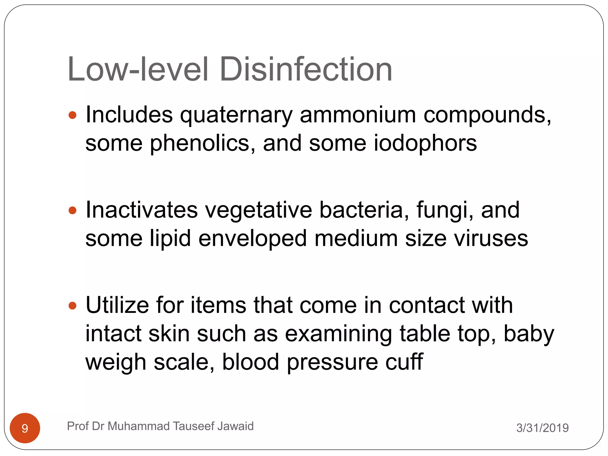 Low-level Disinfection
3/31/20199
 Includes quaternary ammonium compounds,
some phenolics, and some iodophors
 Inactivates vegetative bacteria, fungi, and
some lipid enveloped medium size viruses
 Utilize for items that come in contact with
intact skin such as examining table top, baby
weigh scale, blood pressure cuff
Prof Dr Muhammad Tauseef Jawaid
 
