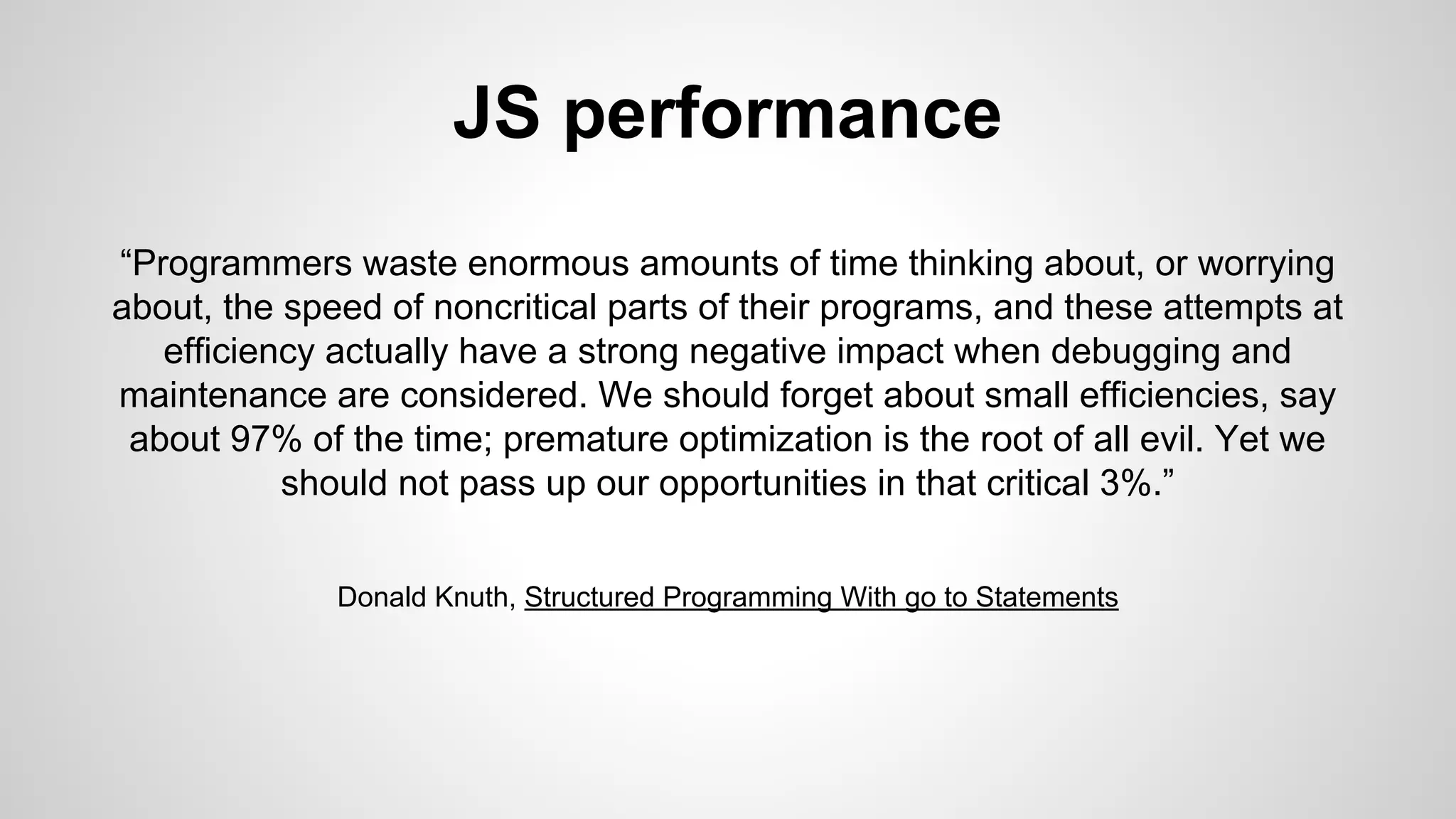 JS performance
“Programmers waste enormous amounts of time thinking about, or worrying
about, the speed of noncritical parts of their programs, and these attempts at
efficiency actually have a strong negative impact when debugging and
maintenance are considered. We should forget about small efficiencies, say
about 97% of the time; premature optimization is the root of all evil. Yet we
should not pass up our opportunities in that critical 3%.”
Donald Knuth, Structured Programming With go to Statements
 