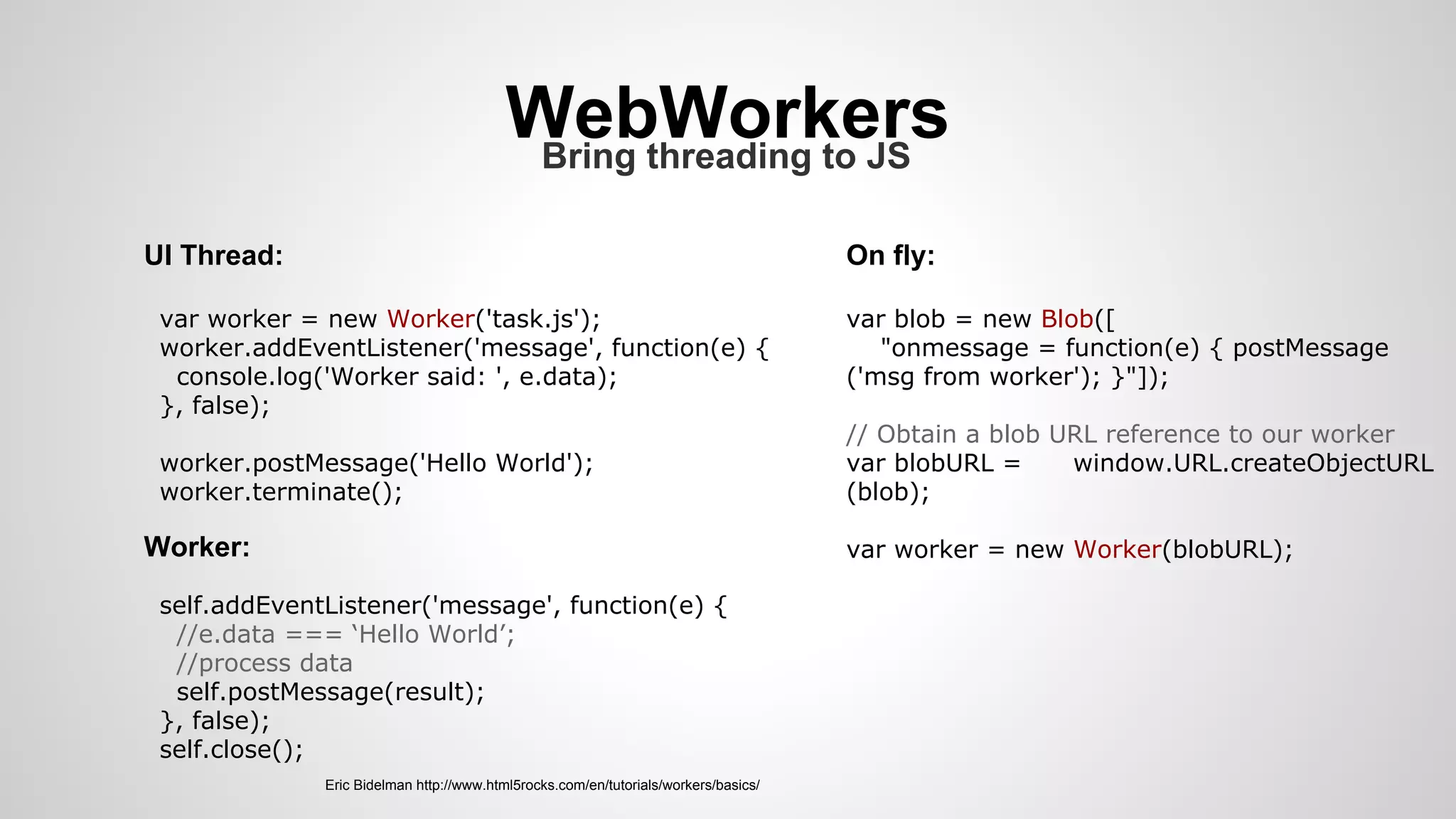 WebWorkersBring threading to JS
UI Thread:
var worker = new Worker('task.js');
worker.addEventListener('message', function(e) {
console.log('Worker said: ', e.data);
}, false);
worker.postMessage('Hello World');
worker.terminate();
Worker:
self.addEventListener('message', function(e) {
//e.data === ‘Hello World’;
//process data
self.postMessage(result);
}, false);
self.close();
var blob = new Blob([
"onmessage = function(e) { postMessage
('msg from worker'); }"]);
// Obtain a blob URL reference to our worker
var blobURL = window.URL.createObjectURL
(blob);
var worker = new Worker(blobURL);
On fly:
Eric Bidelman http://www.html5rocks.com/en/tutorials/workers/basics/
 