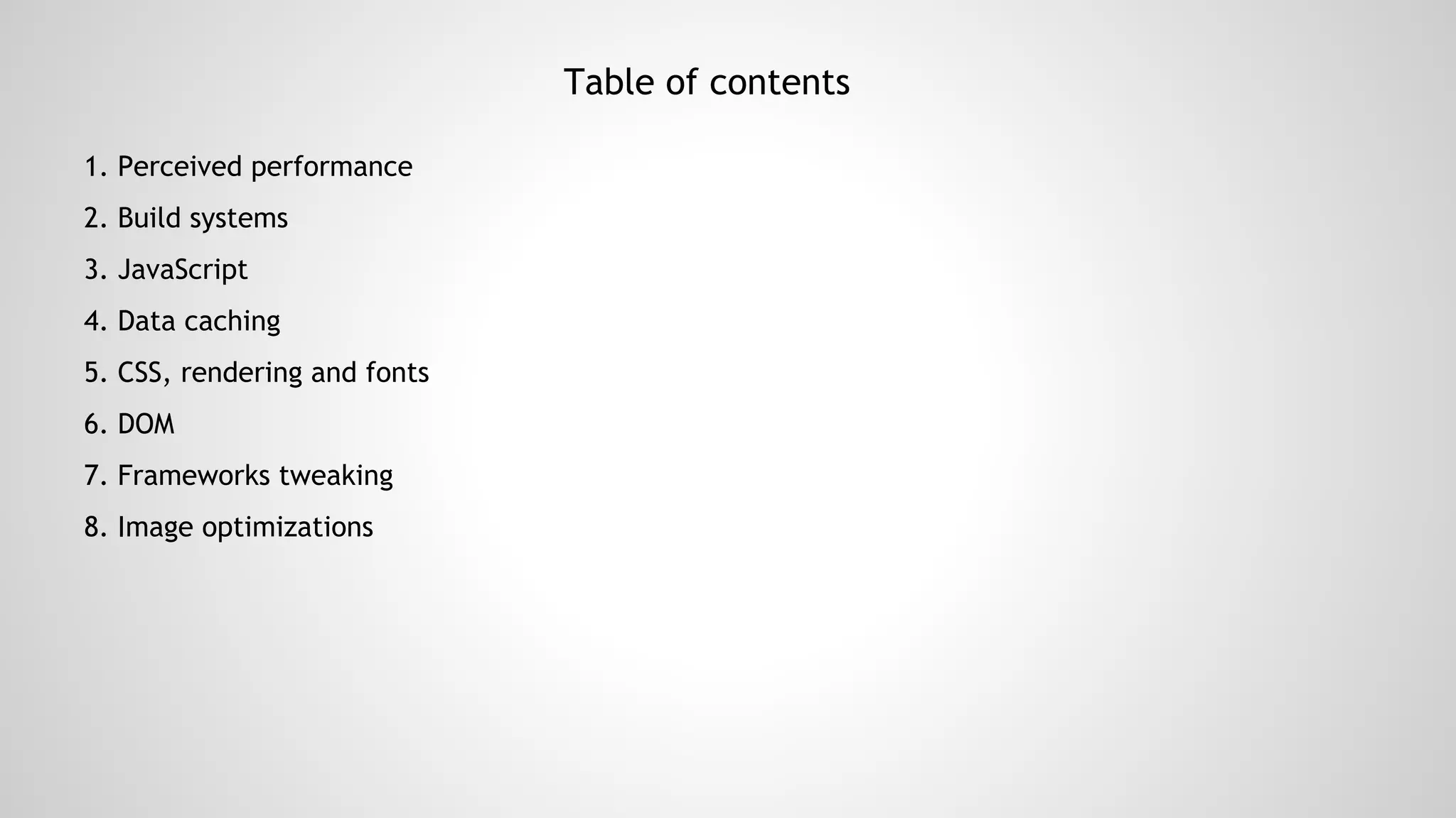 Table of contents
1. Perceived performance
2. Build systems
3. JavaScript
4. Data caching
5. CSS, rendering and fonts
6. DOM
7. Frameworks tweaking
8. Image optimizations
 